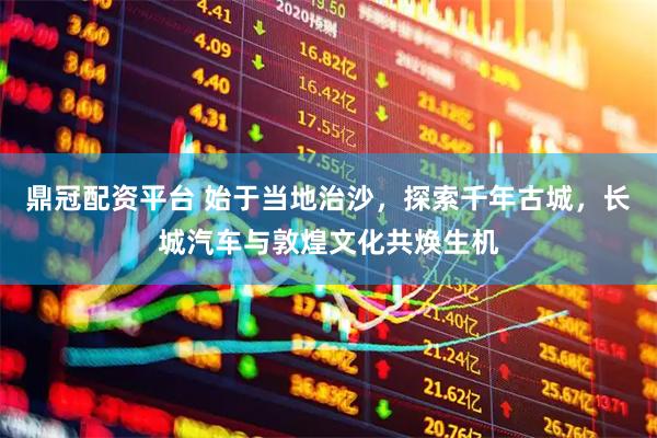 鼎冠配资平台 始于当地治沙，探索千年古城，长城汽车与敦煌文化共焕生机
