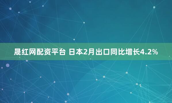 晟红网配资平台 日本2月出口同比增长4.2%