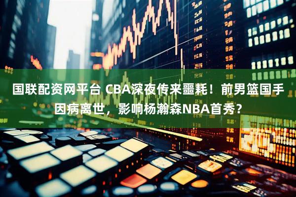 国联配资网平台 CBA深夜传来噩耗！前男篮国手因病离世，影响杨瀚森NBA首秀？