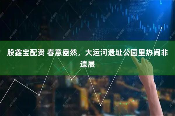 股鑫宝配资 春意盎然，大运河遗址公园里热闹非遗展