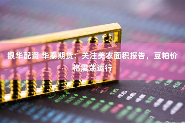 银华配资 华泰期货：关注美农面积报告，豆粕价格震荡运行
