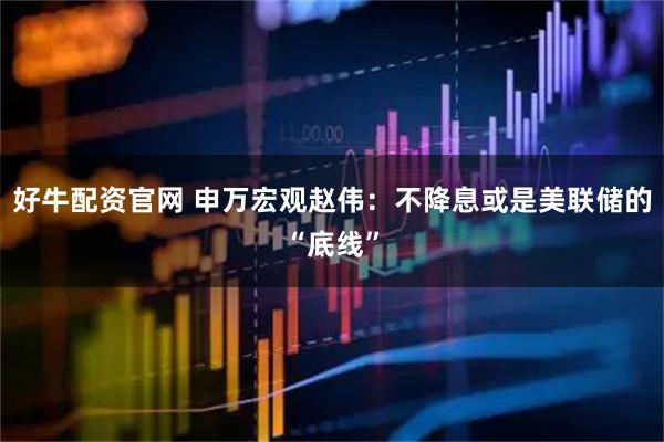 好牛配资官网 申万宏观赵伟：不降息或是美联储的“底线”