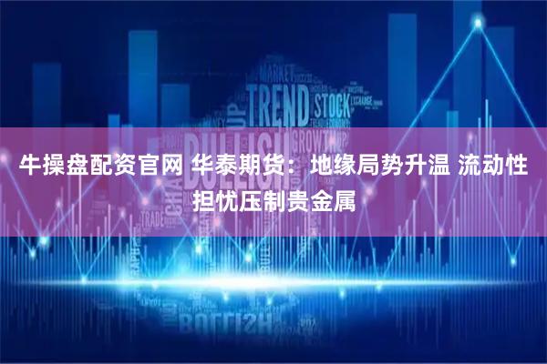 牛操盘配资官网 华泰期货：地缘局势升温 流动性担忧压制贵金属