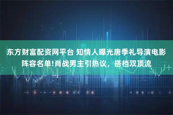 东方财富配资网平台 知情人曝光唐季礼导演电影阵容名单!肖战男主引热议，搭档双顶流