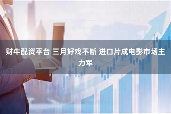 财牛配资平台 三月好戏不断 进口片成电影市场主力军