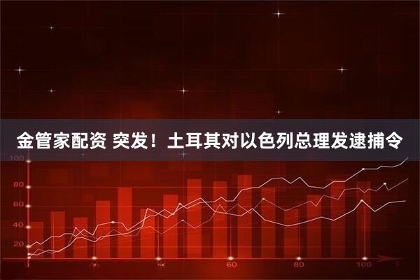金管家配资 突发！土耳其对以色列总理发逮捕令