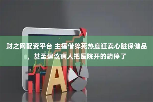 财之网配资平台 主播借猝死热度狂卖心脏保健品，甚至建议病人把医院开的药停了