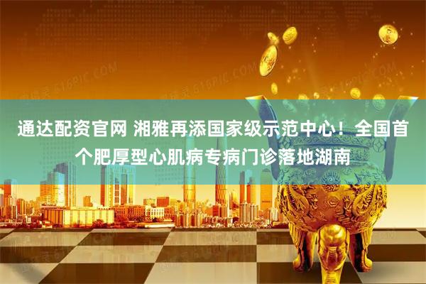 通达配资官网 湘雅再添国家级示范中心！全国首个肥厚型心肌病专病门诊落地湖南