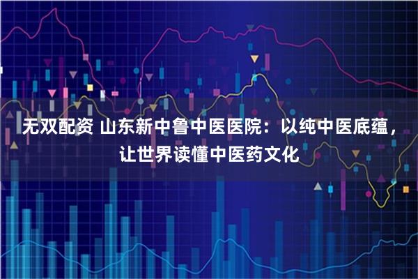 无双配资 山东新中鲁中医医院：以纯中医底蕴，让世界读懂中医药文化