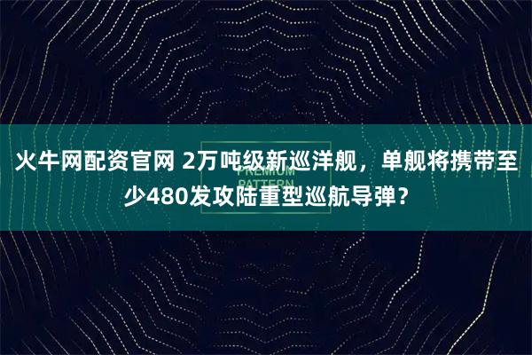 火牛网配资官网 2万吨级新巡洋舰，单舰将携带至少480发攻陆重型巡航导弹？