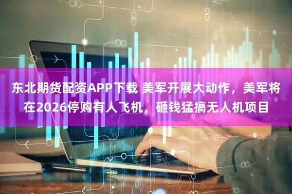 东北期货配资APP下载 美军开展大动作，美军将在2026停购有人飞机，砸钱猛搞无人机项目