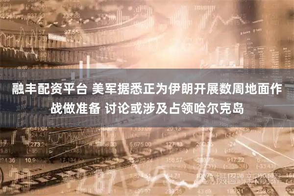 融丰配资平台 美军据悉正为伊朗开展数周地面作战做准备 讨论或涉及占领哈尔克岛