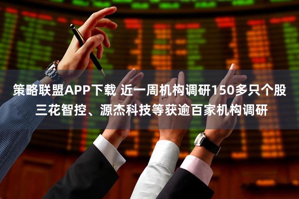 策略联盟APP下载 近一周机构调研150多只个股 三花智控、源杰科技等获逾百家机构调研
