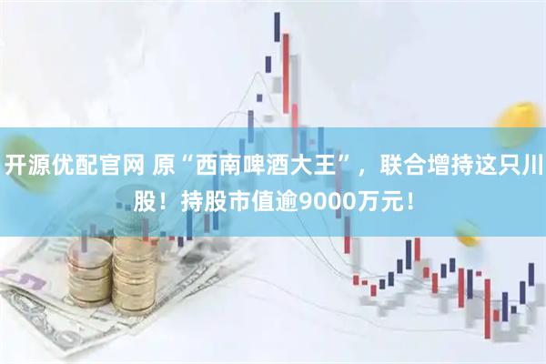 开源优配官网 原“西南啤酒大王”，联合增持这只川股！持股市值逾9000万元！