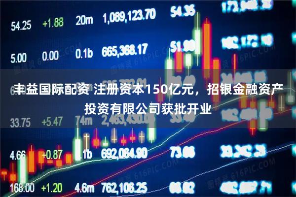 丰益国际配资 注册资本150亿元，招银金融资产投资有限公司获批开业
