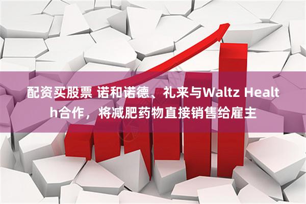 配资买股票 诺和诺德、礼来与Waltz Health合作，将减肥药物直接销售给雇主