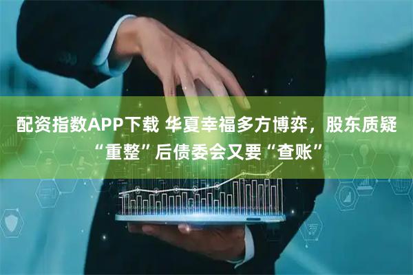 配资指数APP下载 华夏幸福多方博弈，股东质疑“重整”后债委会又要“查账”