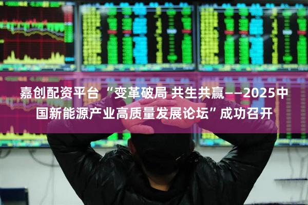 嘉创配资平台 “变革破局 共生共赢——2025中国新能源产业高质量发展论坛”成功召开