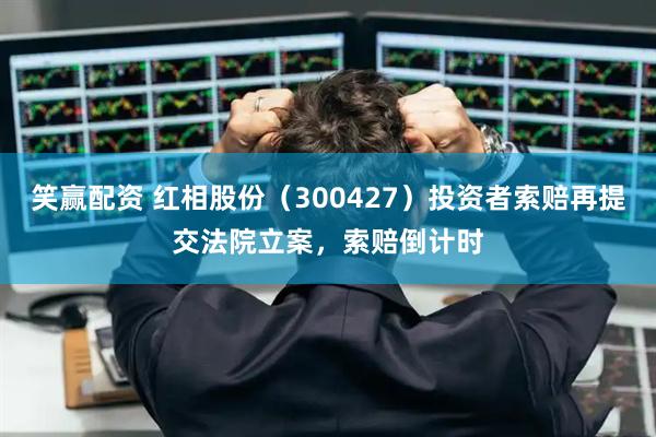 笑赢配资 红相股份（300427）投资者索赔再提交法院立案，索赔倒计时