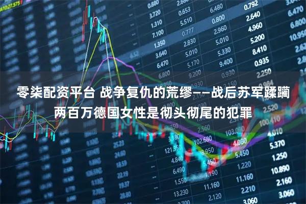 零柒配资平台 战争复仇的荒缪——战后苏军蹂躏两百万德国女性是彻头彻尾的犯罪