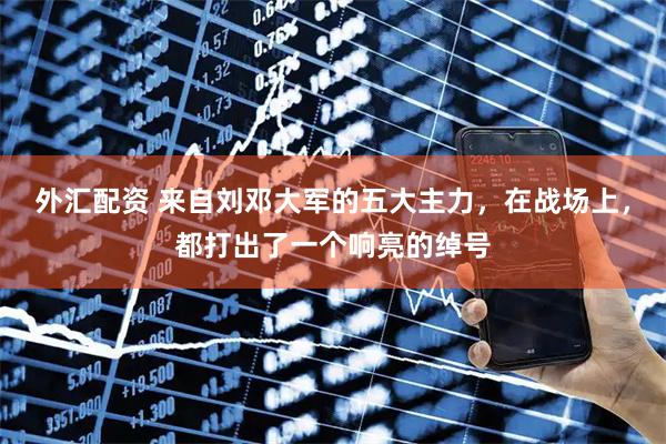 外汇配资 来自刘邓大军的五大主力，在战场上，都打出了一个响亮的绰号