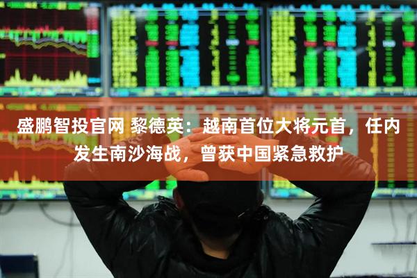 盛鹏智投官网 黎德英：越南首位大将元首，任内发生南沙海战，曾获中国紧急救护