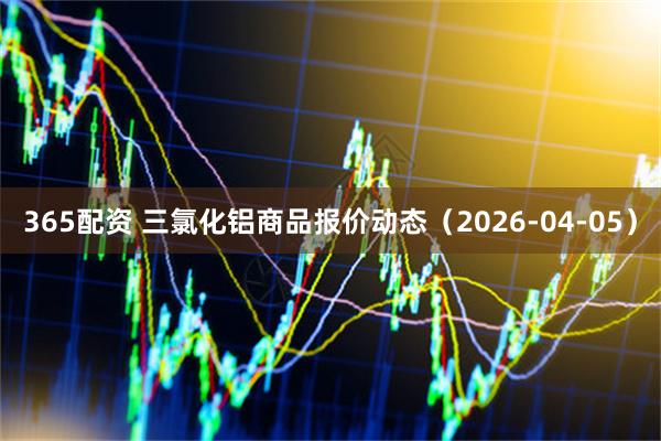 365配资 三氯化铝商品报价动态（2026-04-05）