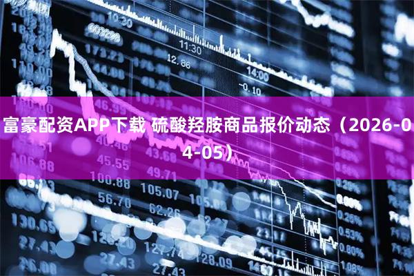 富豪配资APP下载 硫酸羟胺商品报价动态（2026-04-05）