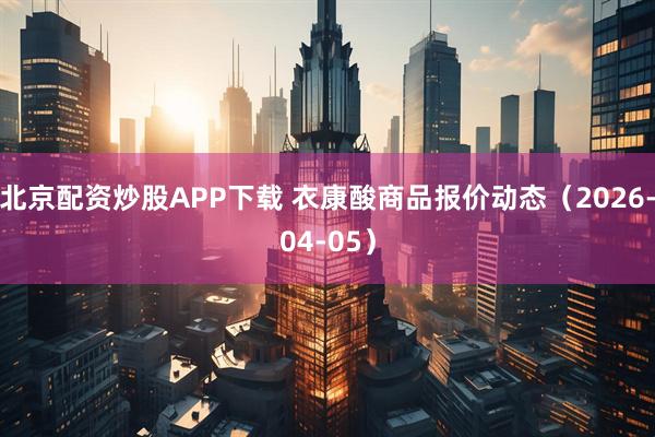 北京配资炒股APP下载 衣康酸商品报价动态（2026-04-05）