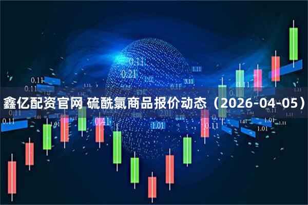 鑫亿配资官网 硫酰氯商品报价动态（2026-04-05）