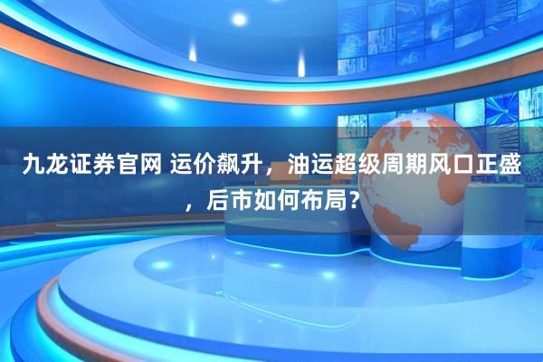 九龙证券官网 运价飙升，油运超级周期风口正盛，后市如何布局？