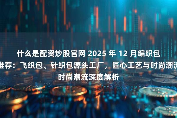 什么是配资炒股官网 2025 年 12 月编织包厂家实力推荐：飞织包、针织包源头工厂，匠心工艺与时尚潮流深度解析