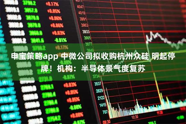 申宝策略app 中微公司拟收购杭州众硅 明起停牌！机构：半导体景气度复苏