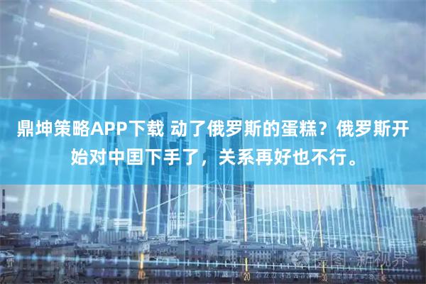 鼎坤策略APP下载 动了俄罗斯的蛋糕？俄罗斯开始对中囯下手了，关系再好也不行。