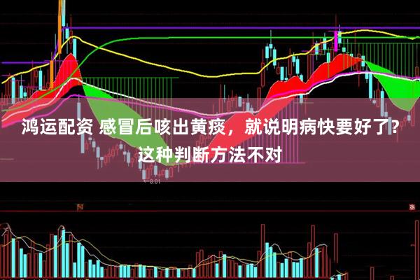 鸿运配资 感冒后咳出黄痰，就说明病快要好了？这种判断方法不对