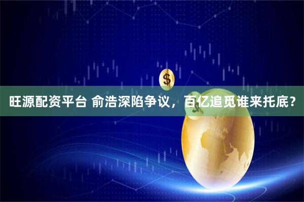 旺源配资平台 俞浩深陷争议，百亿追觅谁来托底？