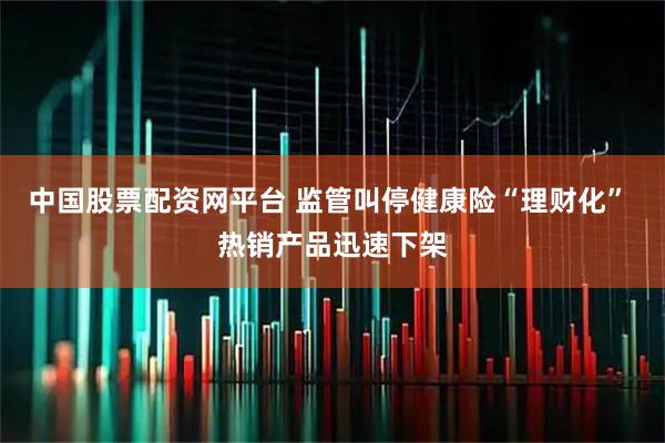 中国股票配资网平台 监管叫停健康险“理财化” 热销产品迅速下架