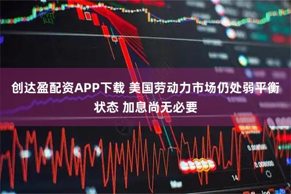 创达盈配资APP下载 美国劳动力市场仍处弱平衡状态 加息尚无必要